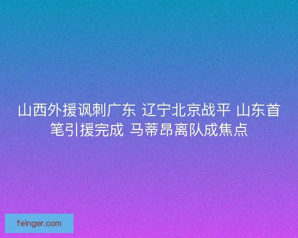 山西外援讽刺广东 辽宁北京战平 山东首笔引援完成 马蒂昂离队成焦点 山西外援讽刺广东 辽宁北京战平 山东首笔引援完成 马蒂昂离队成焦点