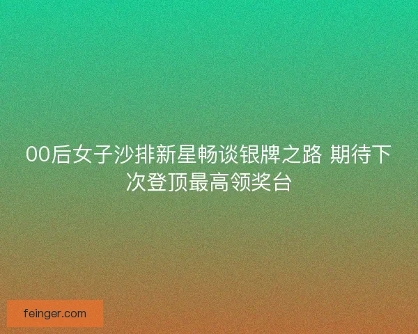 00后女子沙排新星畅谈银牌之路 期待下次登顶最高领奖台 00后女子沙排新星畅谈银牌之路 期待下次登顶最高领奖台