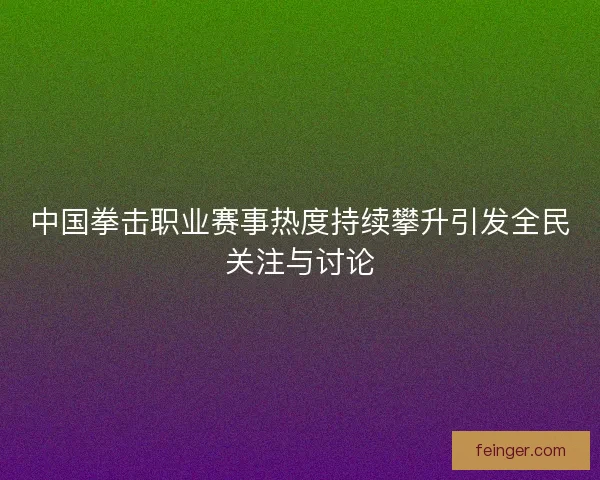 中国拳击职业赛事热度持续攀升引发全民关注与讨论 中国拳击职业赛事热度持续攀升引发全民关注与讨论