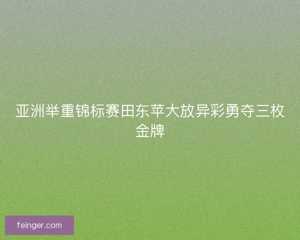亚洲举重锦标赛田东苹大放异彩勇夺三枚金牌 亚洲举重锦标赛田东苹大放异彩勇夺三枚金牌