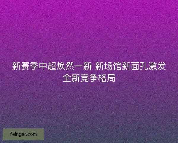 新赛季中超焕然一新 新场馆新面孔激发全新竞争格局 新赛季中超焕然一新 新场馆新面孔激发全新竞争格局