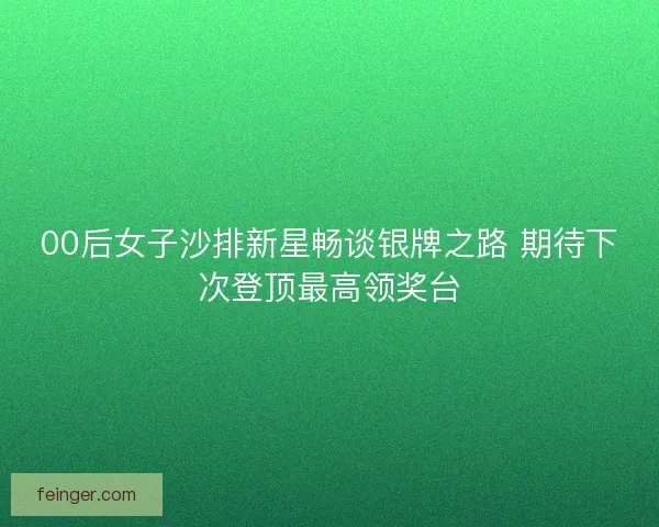 00后女子沙排新星畅谈银牌之路 期待下次登顶最高领奖台 00后女子沙排新星畅谈银牌之路 期待下次登顶最高领奖台