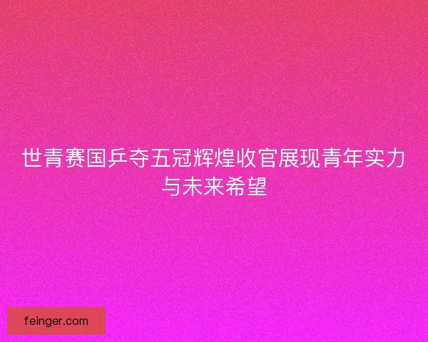 世青赛国乒夺五冠辉煌收官展现青年实力与未来希望