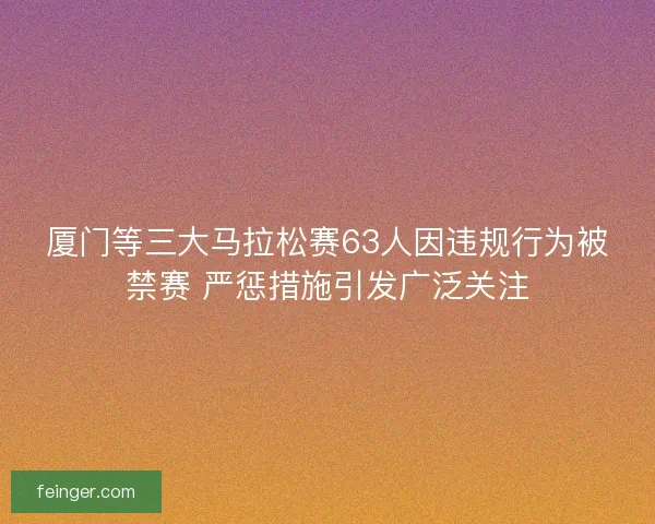 厦门等三大马拉松赛63人因违规行为被禁赛 严惩措施引发广泛关注
