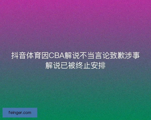 抖音体育因CBA解说不当言论致歉涉事解说已被终止安排