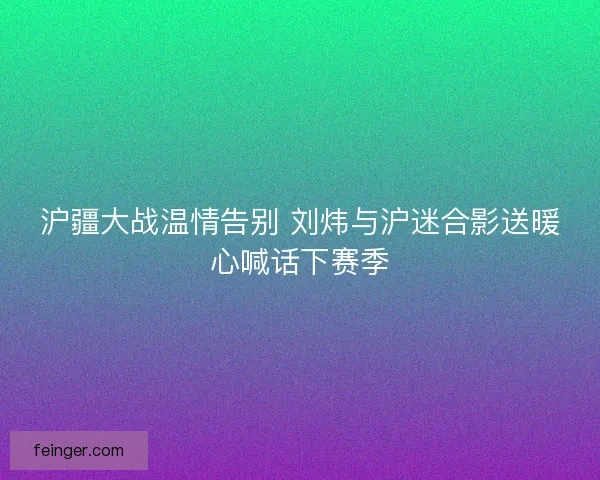 沪疆大战温情告别 刘炜与沪迷合影送暖心喊话下赛季