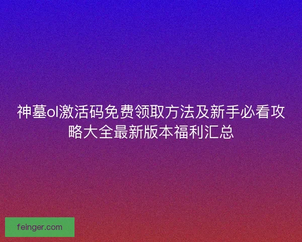 神墓ol激活码免费领取方法及新手必看攻略大全最新版本福利汇总 神墓ol激活码免费领取方法及新手必看攻略大全最新版本福利汇总