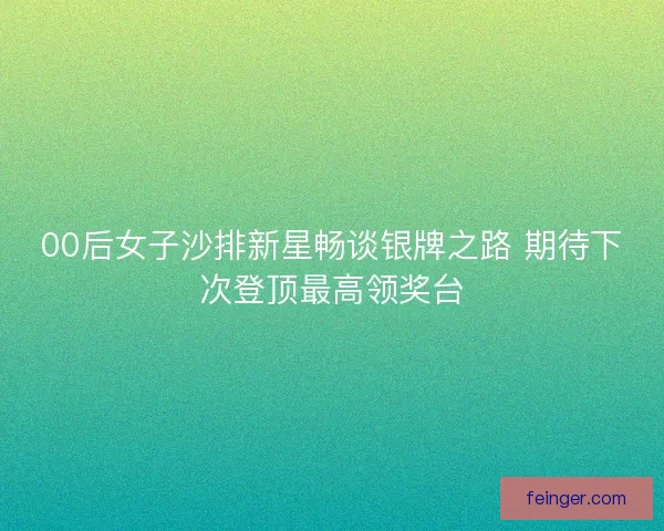 00后女子沙排新星畅谈银牌之路 期待下次登顶最高领奖台