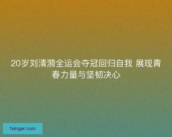 20岁刘清漪全运会夺冠回归自我 展现青春力量与坚韧决心