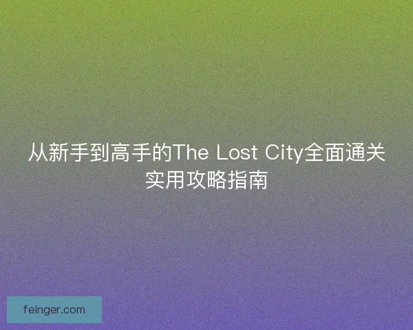 从新手到高手的The Lost City全面通关实用攻略指南 从新手到高手的The Lost City全面通关实用攻略指南