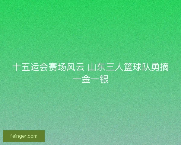 十五运会赛场风云 山东三人篮球队勇摘一金一银 十五运会赛场风云 山东三人篮球队勇摘一金一银