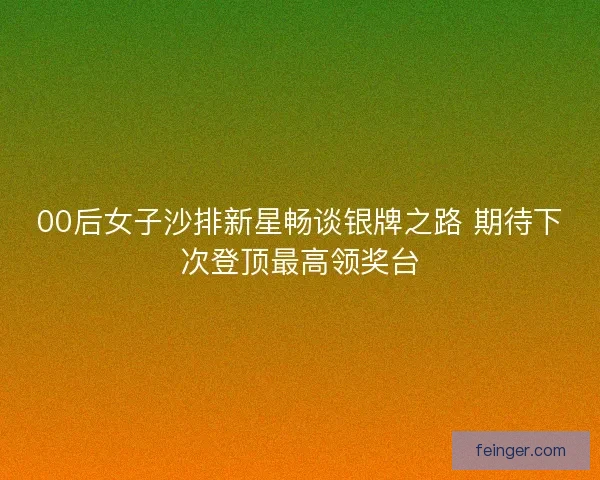 00后女子沙排新星畅谈银牌之路 期待下次登顶最高领奖台 00后女子沙排新星畅谈银牌之路 期待下次登顶最高领奖台