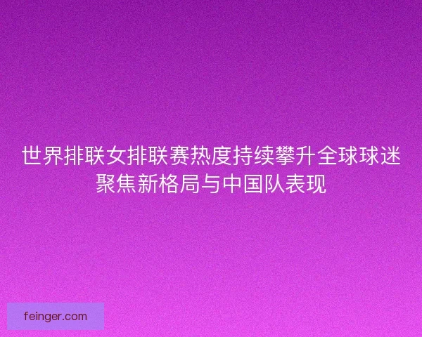 世界排联女排联赛热度持续攀升全球球迷聚焦新格局与中国队表现 世界排联女排联赛热度持续攀升全球球迷聚焦新格局与中国队表现