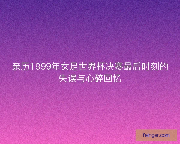 亲历1999年女足世界杯决赛最后时刻的失误与心碎回忆 亲历1999年女足世界杯决赛最后时刻的失误与心碎回忆