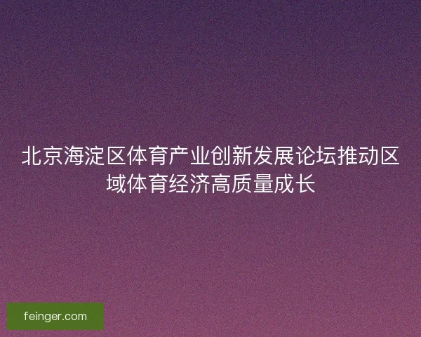 北京海淀区体育产业创新发展论坛推动区域体育经济高质量成长 北京海淀区体育产业创新发展论坛推动区域体育经济高质量成长