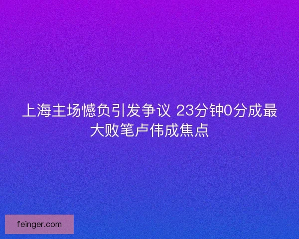 上海主场憾负引发争议 23分钟0分成最大败笔卢伟成焦点 上海主场憾负引发争议 23分钟0分成最大败笔卢伟成焦点