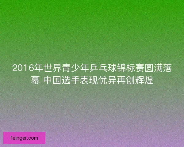 2016年世界青少年乒乓球锦标赛圆满落幕 中国选手表现优异再创辉煌 2016年世界青少年乒乓球锦标赛圆满落幕 中国选手表现优异再创辉煌
