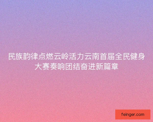 民族韵律点燃云岭活力云南首届全民健身大赛奏响团结奋进新篇章